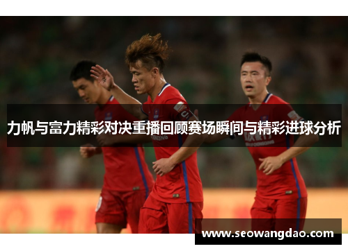 力帆与富力精彩对决重播回顾赛场瞬间与精彩进球分析