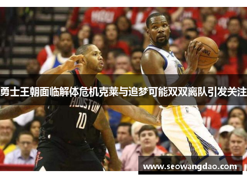 勇士王朝面临解体危机克莱与追梦可能双双离队引发关注