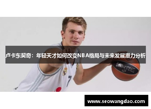 卢卡东契奇：年轻天才如何改变NBA格局与未来发展潜力分析