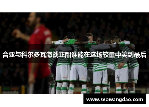 合亚与科尔多瓦激战正酣谁能在这场较量中笑到最后