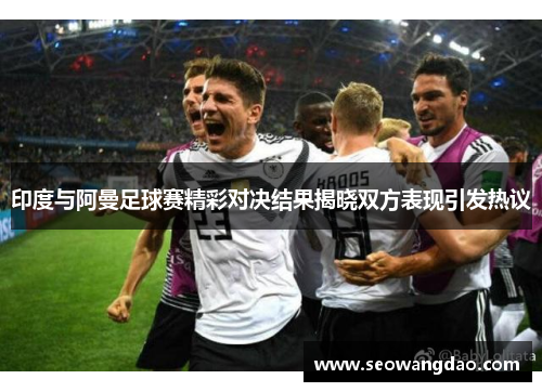 印度与阿曼足球赛精彩对决结果揭晓双方表现引发热议