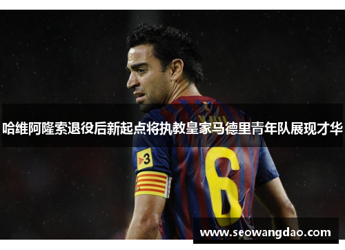 哈维阿隆索退役后新起点将执教皇家马德里青年队展现才华 哈维阿隆索退役后新起点将执教皇家马德里青年队展现才华