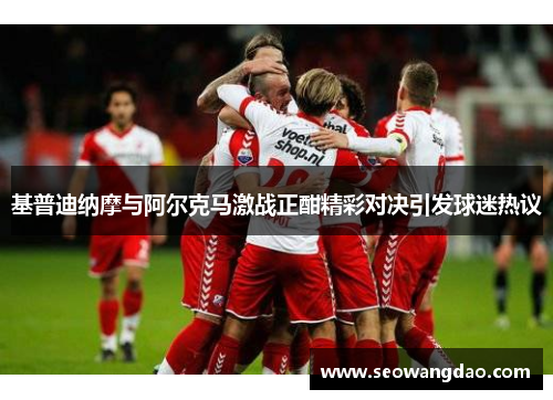 基普迪纳摩与阿尔克马激战正酣精彩对决引发球迷热议