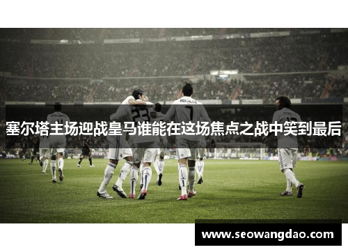 塞尔塔主场迎战皇马谁能在这场焦点之战中笑到最后
