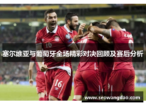 塞尔维亚与葡萄牙全场精彩对决回顾及赛后分析
