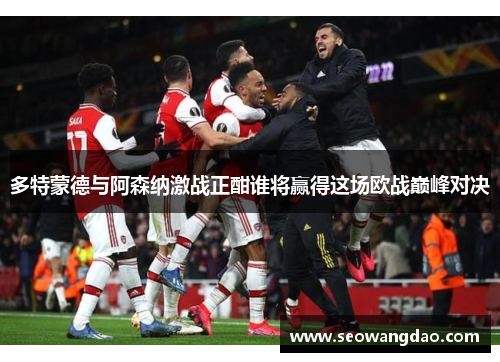 多特蒙德与阿森纳激战正酣谁将赢得这场欧战巅峰对决