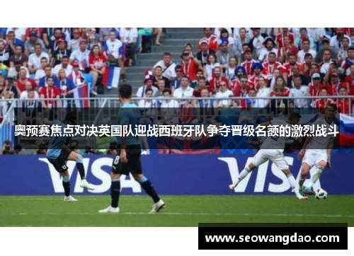 奥预赛焦点对决英国队迎战西班牙队争夺晋级名额的激烈战斗