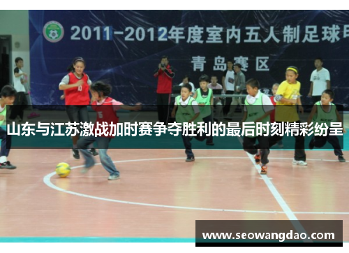 山东与江苏激战加时赛争夺胜利的最后时刻精彩纷呈