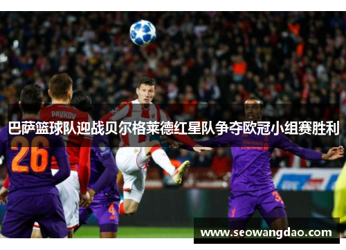 巴萨篮球队迎战贝尔格莱德红星队争夺欧冠小组赛胜利