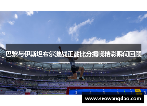 巴黎与伊斯坦布尔激战正酣比分揭晓精彩瞬间回顾