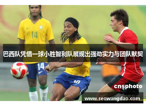 巴西队凭借一球小胜智利队展现出强劲实力与团队默契