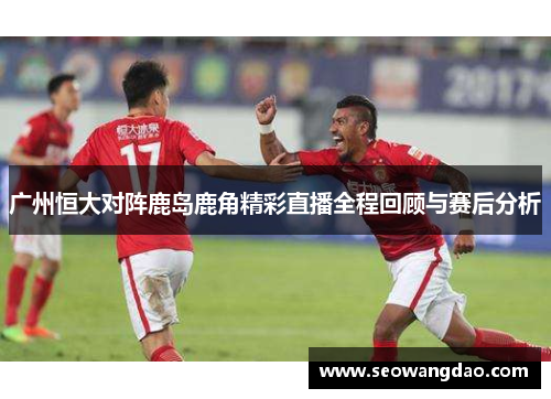 广州恒大对阵鹿岛鹿角精彩直播全程回顾与赛后分析 广州恒大对阵鹿岛鹿角精彩直播全程回顾与赛后分析