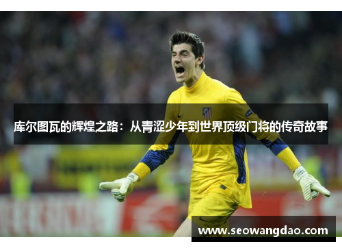 库尔图瓦的辉煌之路：从青涩少年到世界顶级门将的传奇故事