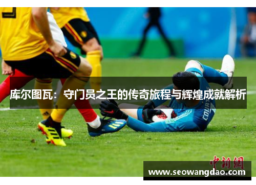 库尔图瓦:守门员之王的传奇旅程与辉煌成就解析 库尔图瓦:守门员之王的传奇旅程与辉煌成就解析