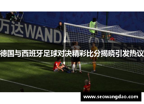德国与西班牙足球对决精彩比分揭晓引发热议