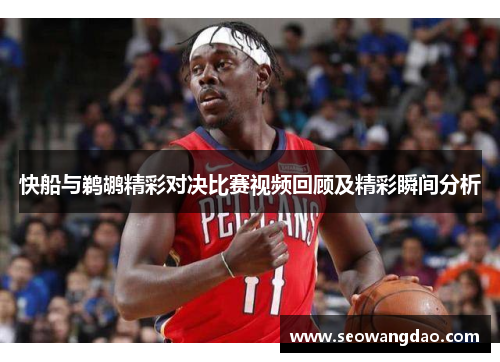 快船与鹈鹕精彩对决比赛视频回顾及精彩瞬间分析
