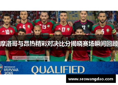 摩洛哥与昂热精彩对决比分揭晓赛场瞬间回顾