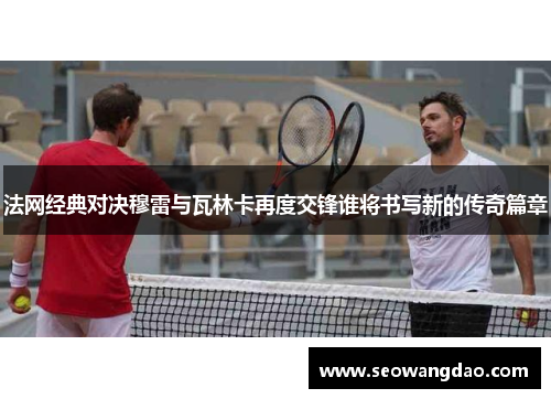 法网经典对决穆雷与瓦林卡再度交锋谁将书写新的传奇篇章