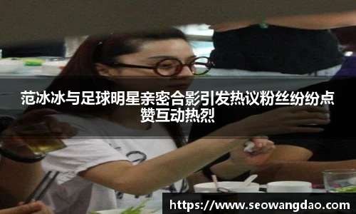 范冰冰与足球明星亲密合影引发热议粉丝纷纷点赞互动热烈